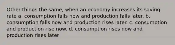 Other things the same, when an economy increases its saving rate a. consumption falls now and production falls later. b. consumption falls now and production rises later. c. consumption and production rise now. d. consumption rises now and production rises later