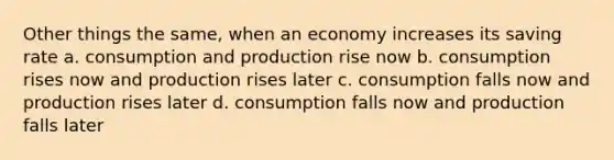 Other things the same, when an economy increases its saving rate a. consumption and production rise now b. consumption rises now and production rises later c. consumption falls now and production rises later d. consumption falls now and production falls later