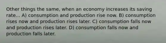 Other things the same, when an economy increases its saving rate... A) consumption and production rise now. B) consumption rises now and production rises later. C) consumption falls now and production rises later. D) consumption falls now and production falls later.