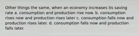 Other things the same, when an economy increases its saving rate a. consumption and production rise now. b. consumption rises now and production rises later c. consumption falls now and production rises later. d. consumption falls now and production falls later.