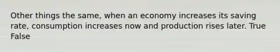 Other things the same, when an economy increases its saving rate, consumption increases now and production rises later. True False