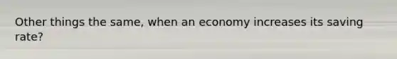 Other things the same, when an economy increases its saving rate?