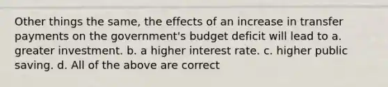 Other things the same, the effects of an increase in transfer payments on the government's budget deficit will lead to a. greater investment. b. a higher interest rate. c. higher public saving. d. All of the above are correct