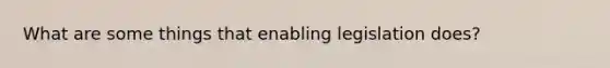 What are some things that enabling legislation does?