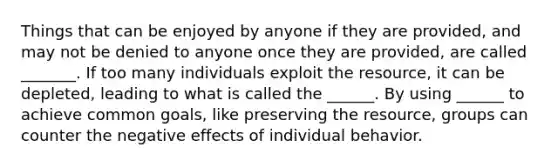 Things that can be enjoyed by anyone if they are provided, and may not be denied to anyone once they are provided, are called _______. If too many individuals exploit the resource, it can be depleted, leading to what is called the ______. By using ______ to achieve common goals, like preserving the resource, groups can counter the negative effects of individual behavior.