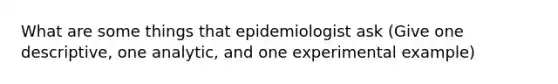 What are some things that epidemiologist ask (Give one descriptive, one analytic, and one experimental example)