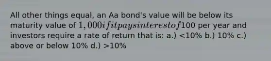 All other things equal, an Aa bond's value will be below its maturity value of 1,000 if it pays interest of100 per year and investors require a rate of return that is: a.) 10%