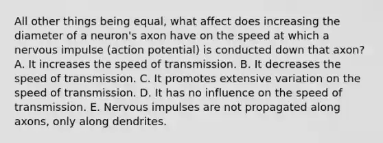 All other things being equal, what affect does increasing the diameter of a neuron's axon have on the speed at which a nervous impulse (action potential) is conducted down that axon? A. It increases the speed of transmission. B. It decreases the speed of transmission. C. It promotes extensive variation on the speed of transmission. D. It has no influence on the speed of transmission. E. Nervous impulses are not propagated along axons, only along dendrites.