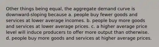 Other things being equal, the aggregate demand curve is downward-sloping because a. people buy fewer goods and services at lower average incomes. b. people buy more goods and services at lower average prices. c. a higher average price level will induce producers to offer more output than otherwise. d. people buy more goods and services at higher average prices.