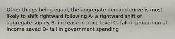 Other things being equal, the aggregate demand curve is most likely to shift rightward following A- a rightward shift of aggregate supply B- increase in price level C- fall in proportion of income saved D- fall in government spending