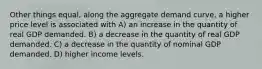 Other things equal, along the aggregate demand curve, a higher price level is associated with A) an increase in the quantity of real GDP demanded. B) a decrease in the quantity of real GDP demanded. C) a decrease in the quantity of nominal GDP demanded. D) higher income levels.