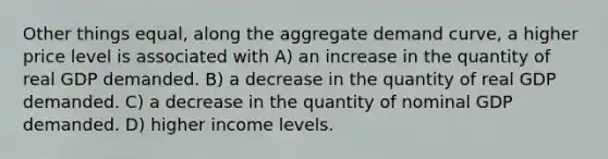 Other things equal, along the aggregate demand curve, a higher price level is associated with A) an increase in the quantity of real GDP demanded. B) a decrease in the quantity of real GDP demanded. C) a decrease in the quantity of nominal GDP demanded. D) higher income levels.