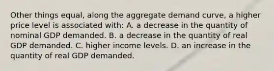 Other things equal, along the aggregate demand curve, a higher price level is associated with: A. a decrease in the quantity of nominal GDP demanded. B. a decrease in the quantity of real GDP demanded. C. higher income levels. D. an increase in the quantity of real GDP demanded.