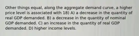 Other things equal, along the aggregate demand curve, a higher price level is associated with 18) A) a decrease in the quantity of real GDP demanded. B) a decrease in the quantity of nominal GDP demanded. C) an increase in the quantity of real GDP demanded. D) higher income levels.