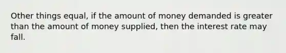 Other things equal, if the amount of money demanded is <a href='https://www.questionai.com/knowledge/ktgHnBD4o3-greater-than' class='anchor-knowledge'>greater than</a> the amount of money supplied, then the interest rate may fall.