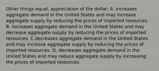 Other things equal, appreciation of the dollar: A. increases aggregate demand in the United States and may increase aggregate supply by reducing the prices of imported resources. B. increases aggregate demand in the United States and may decrease aggregate supply by reducing the prices of imported resources. C.decreases aggregate demand in the United States and may increase aggregate supply by reducing the prices of imported resources. D. decreases aggregate demand in the United States and may reduce aggregate supply by increasing the prices of imported resources.