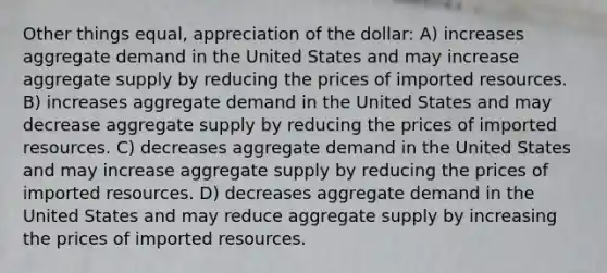 Other things equal, appreciation of the dollar: A) increases aggregate demand in the United States and may increase aggregate supply by reducing the prices of imported resources. B) increases aggregate demand in the United States and may decrease aggregate supply by reducing the prices of imported resources. C) decreases aggregate demand in the United States and may increase aggregate supply by reducing the prices of imported resources. D) decreases aggregate demand in the United States and may reduce aggregate supply by increasing the prices of imported resources.