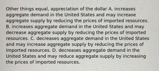 Other things equal, appreciation of the dollar A. increases aggregate demand in the United States and may increase aggregate supply by reducing the prices of imported resources. B. increases aggregate demand in the United States and may decrease aggregate supply by reducing the prices of imported resources. C. decreases aggregate demand in the United States and may increase aggregate supply by reducing the prices of imported resources. D. decreases aggregate demand in the United States and may reduce aggregate supply by increasing the prices of imported resources.