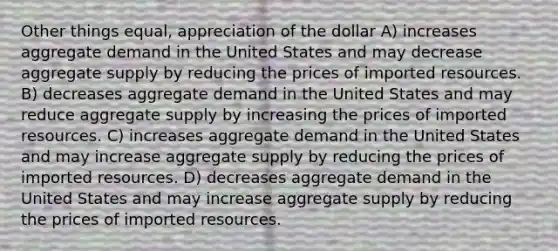 Other things equal, appreciation of the dollar A) increases aggregate demand in the United States and may decrease aggregate supply by reducing the prices of imported resources. B) decreases aggregate demand in the United States and may reduce aggregate supply by increasing the prices of imported resources. C) increases aggregate demand in the United States and may increase aggregate supply by reducing the prices of imported resources. D) decreases aggregate demand in the United States and may increase aggregate supply by reducing the prices of imported resources.