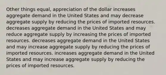 Other things equal, appreciation of the dollar increases aggregate demand in the United States and may decrease aggregate supply by reducing the prices of imported resources. decreases aggregate demand in the United States and may reduce aggregate supply by increasing the prices of imported resources. decreases aggregate demand in the United States and may increase aggregate supply by reducing the prices of imported resources. increases aggregate demand in the United States and may increase aggregate supply by reducing the prices of imported resources.