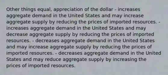 Other things equal, appreciation of the dollar - increases aggregate demand in the United States and may increase aggregate supply by reducing the prices of imported resources. - increases aggregate demand in the United States and may decrease aggregate supply by reducing the prices of imported resources. - decreases aggregate demand in the United States and may increase aggregate supply by reducing the prices of imported resources. - decreases aggregate demand in the United States and may reduce aggregate supply by increasing the prices of imported resources.