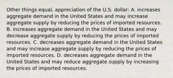 Other things equal, appreciation of the U.S. dollar: A. increases <a href='https://www.questionai.com/knowledge/kXfli79fsU-aggregate-demand' class='anchor-knowledge'>aggregate demand</a> in the United States and may increase <a href='https://www.questionai.com/knowledge/kK7y3IXTvk-aggregate-supply' class='anchor-knowledge'>aggregate supply</a> by reducing the prices of imported resources. B. increases aggregate demand in the United States and may decrease aggregate supply by reducing the prices of imported resources. C. decreases aggregate demand in the United States and may increase aggregate supply by reducing the prices of imported resources. D. decreases aggregate demand in the United States and may reduce aggregate supply by increasing the prices of imported resources.