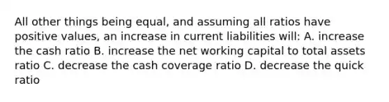 All other things being equal, and assuming all ratios have positive values, an increase in current liabilities will: A. increase the cash ratio B. increase the net working capital to total assets ratio C. decrease the cash coverage ratio D. decrease the quick ratio