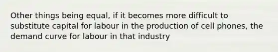 Other things being equal, if it becomes more difficult to substitute capital for labour in the production of cell phones, the demand curve for labour in that industry