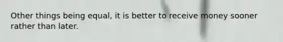 Other things being​ equal, it is better to receive money sooner rather than later.