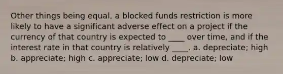 Other things being equal, a blocked funds restriction is more likely to have a significant adverse effect on a project if the currency of that country is expected to ____ over time, and if the interest rate in that country is relatively ____. a. depreciate; high b. appreciate; high c. appreciate; low d. depreciate; low