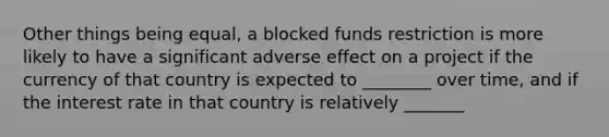 Other things being equal, a blocked funds restriction is more likely to have a significant adverse effect on a project if the currency of that country is expected to ________ over time, and if the interest rate in that country is relatively _______