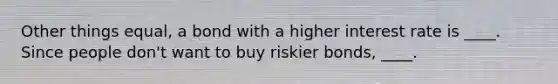 Other things equal, a bond with a higher interest rate is ____. Since people don't want to buy riskier bonds, ____.