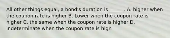 All other things equal, a bond's duration is ______. A. higher when the coupon rate is higher B. Lower when the coupon rate is higher C. the same when the coupon rate is higher D. indeterminate when the coupon rate is high