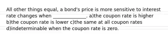 All other things equal, a bond's price is more sensitive to interest rate changes when ______________. a)the coupon rate is higher b)the coupon rate is lower c)the same at all coupon rates d)indeterminable when the coupon rate is zero.