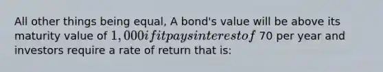 All other things being equal, A bond's value will be above its maturity value of 1,000 if it pays interest of 70 per year and investors require a rate of return that is: