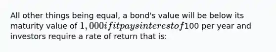 All other things being equal, a bond's value will be below its maturity value of 1,000 if it pays interest of100 per year and investors require a rate of return that is: