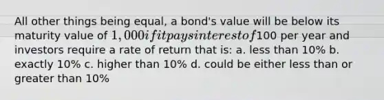 All other things being equal, a bond's value will be below its maturity value of 1,000 if it pays interest of100 per year and investors require a rate of return that is: a. less than 10% b. exactly 10% c. higher than 10% d. could be either less than or greater than 10%