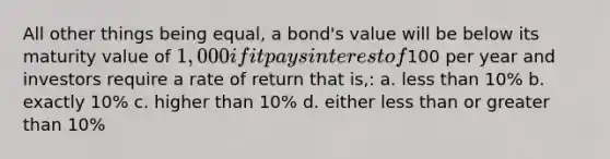 All other things being equal, a bond's value will be below its maturity value of 1,000 if it pays interest of100 per year and investors require a rate of return that is,: a. less than 10% b. exactly 10% c. higher than 10% d. either less than or greater than 10%