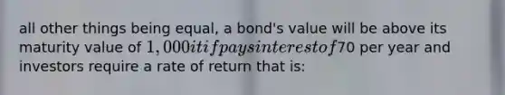 all other things being equal, a bond's value will be above its maturity value of 1,000 it if pays interest of70 per year and investors require a rate of return that is: