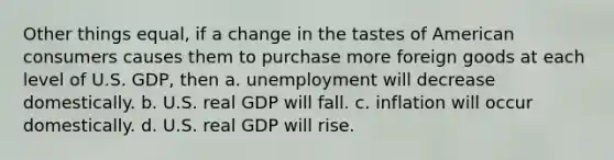 Other things equal, if a change in the tastes of American consumers causes them to purchase more foreign goods at each level of U.S. GDP, then a. unemployment will decrease domestically. b. U.S. real GDP will fall. c. inflation will occur domestically. d. U.S. real GDP will rise.