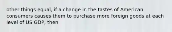 other things equal, if a change in the tastes of American consumers causes them to purchase more foreign goods at each level of US GDP, then