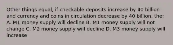 Other things equal, if checkable deposits increase by 40 billion and currency and coins in circulation decrease by 40 billion, the: A. M1 money supply will decline B. M1 money supply will not change C. M2 money supply will decline D. M3 money supply will increase