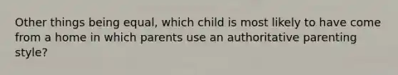 Other things being equal, which child is most likely to have come from a home in which parents use an authoritative parenting style?