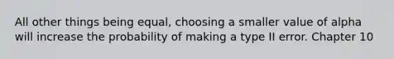 All other things being equal, choosing a smaller value of alpha will increase the probability of making a type II error. Chapter 10