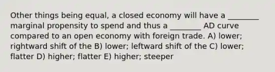 Other things being equal, a closed economy will have a ________ marginal propensity to spend and thus a ________ AD curve compared to an open economy with foreign trade. A) lower; rightward shift of the B) lower; leftward shift of the C) lower; flatter D) higher; flatter E) higher; steeper