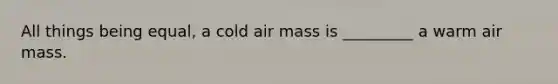 All things being equal, a cold air mass is _________ a warm air mass.