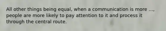 All other things being equal, when a communication is more ..., people are more likely to pay attention to it and process it through the central route.