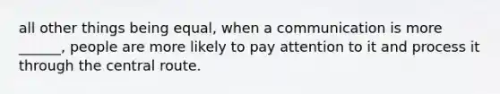 all other things being equal, when a communication is more ______, people are more likely to pay attention to it and process it through the central route.