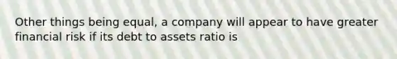 Other things being equal, a company will appear to have greater financial risk if its debt to assets ratio is