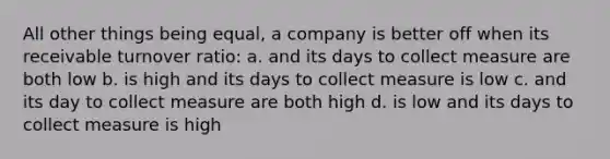 All other things being equal, a company is better off when its receivable turnover ratio: a. and its days to collect measure are both low b. is high and its days to collect measure is low c. and its day to collect measure are both high d. is low and its days to collect measure is high